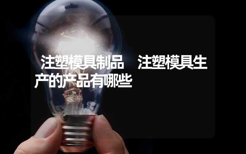 注塑模具制品 注塑模具生产的产品有哪些